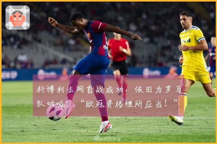 科博利法网首战成功，依旧为罗马队呐喊：“欧冠资格理所应当！”