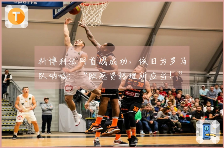 科博利法网首战成功，依旧为罗马队呐喊：“欧冠资格理所应当！”