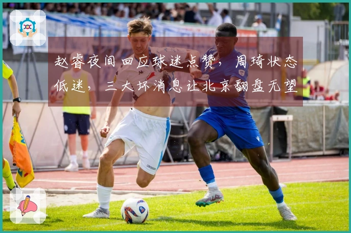 赵睿夜间回应球迷点赞，周琦状态低迷，三大坏消息让北京翻盘无望