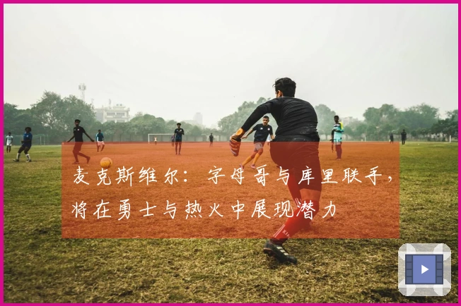 麦克斯维尔：字母哥与库里联手，将在勇士与热火中展现潜力