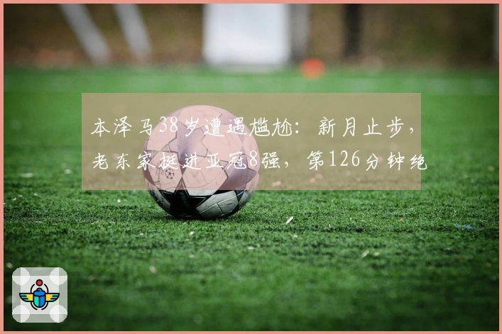 本泽马38岁遭遇尴尬：新月止步，老东家挺进亚冠8强，第126分钟绝杀点球！